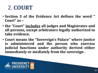 2. COURT
• Section 3 of the Evidence Act defines the word “
Court” as –
• the “Court” includes all judges and Magistrates and
all persons, except arbitrators legally authorized to
take evidence.
• Court means the “Sovereign’s Palace” where justice
is administered and the person who exercise
judicial functions under authority derived either
immediately or mediately from the sovereign .
13
 