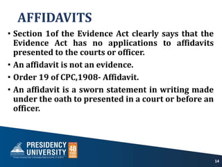 AFFIDAVITS
• Section 1of the Evidence Act clearly says that the
Evidence Act has no applications to affidavits
presented to the courts or officer.
• An affidavit is not an evidence.
• Order 19 of CPC,1908- Affidavit.
• An affidavit is a sworn statement in writing made
under the oath to presented in a court or before an
officer.
14
 