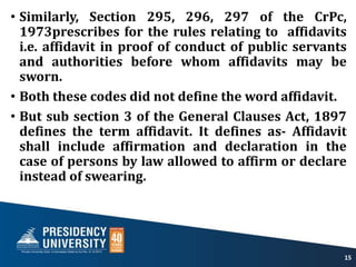 • Similarly, Section 295, 296, 297 of the CrPc,
1973prescribes for the rules relating to affidavits
i.e. affidavit in proof of conduct of public servants
and authorities before whom affidavits may be
sworn.
• Both these codes did not define the word affidavit.
• But sub section 3 of the General Clauses Act, 1897
defines the term affidavit. It defines as- Affidavit
shall include affirmation and declaration in the
case of persons by law allowed to affirm or declare
instead of swearing.
15
 