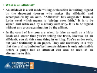 • What is an affidavit?
• An affidavit is a self made willing declaration in writing, signed
by the deponent (person who makes the affidavit) and
accompanied by an oath. “Affidavit” has originated from a
Latin word which means to “pledge ones faith.” It is to be
signed and witnessed by a notary authority. It is to be signed
without any cross-examination by the affiant.
• In the court of law, you are asked to take an oath on a Holy
Book and swear that you’re telling the truth, likewise on an
affidavit, you do this same thing in writing. You’re under oath,
but your testimony is on paper. They are necessary in a way
that the oral submission/testimony/evidence is only admissible
before a judge but an affidavit can also be used as an
alternative to this.
16
 