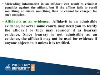 • Misleading information in an affidavit can result to criminal
penalties against the affiant, but if the affiant fails to recall
something or misses something then he cannot be charged for
such omission.
• Affidavits as an evidence: Affidavit is an admissible
evidence, however some courts may need you to testify
the affidavit or they may consider it as hearsay
evidence. Since hearsay is not admissible as an
evidence, the affidavit may not be used for evidence if
anyone objects to it unless it is testified.
17
 