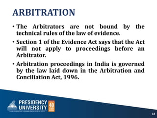 ARBITRATION
• The Arbitrators are not bound by the
technical rules of the law of evidence.
• Section 1 of the Evidence Act says that the Act
will not apply to proceedings before an
Arbitrator.
• Arbitration proceedings in India is governed
by the law laid down in the Arbitration and
Conciliation Act, 1996.
18
 
