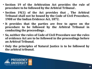 • Section 19 of the Arbitration Act provides the rule of
procedure to be followed by the Arbitral Tribunal .
• Section 19(1) of the Act provides that , The Arbitral
Tribunal shall not be bound by the Code of Civil Procedure,
1908 or the Indian Evidence Act, 1872.
• It provides that the parties are free to agree on the
procedure to be followed by the Arbitral Tribunal in
conducting the proceedings .
• So, neither the rules of Code of Civil Procedure nor the rules
of evidence Act are to be followed in the proceedings before
an Arbitral Tribunal.
• Only the principles of Natural Justice is to be followed by
the arbitral tribunal.
19
 