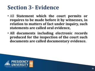 Section 3- Evidence
• All Statement which the court permits or
requires to be made before it by witnesses, in
relation to matters of fact under inquiry, such
statements are called oral evidence,
• All documents including electronic records
produced for the inspection of the court such
documents are called documentary evidence.
21
 
