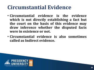 Circumstantial Evidence
• Circumstantial evidence is the evidence
which is not directly establishing a fact but
the court on the basis of this evidence may
draw inference whether the disputed facts
were in existence or not.
• Circumstantial evidence is also sometimes
called as Indirect evidence.
28
 