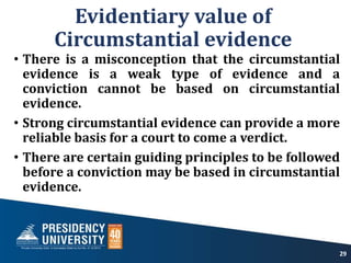 Evidentiary value of
Circumstantial evidence
• There is a misconception that the circumstantial
evidence is a weak type of evidence and a
conviction cannot be based on circumstantial
evidence.
• Strong circumstantial evidence can provide a more
reliable basis for a court to come a verdict.
• There are certain guiding principles to be followed
before a conviction may be based in circumstantial
evidence.
29
 