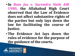 •In Ram Jas v. Surendra Nath AIR
1980, the Allahabad High Court
observed that the Law of Evidence
does not affect substantive rights of
the parties but only lays down the
law for facilitating the course of
Justice.
•The Evidence Act lays down the
rules of evidence for the purpose of
the guidance of the courts.
3
 
