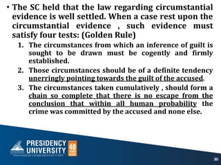 • The SC held that the law regarding circumstantial
evidence is well settled. When a case rest upon the
circumstantial evidence , such evidence must
satisfy four tests: (Golden Rule)
1. The circumstances from which an inference of guilt is
sought to be drawn must be cogently and firmly
established.
2. Those circumstances should be of a definite tendency
unerringly pointing towards the guilt of the accused.
3. The circumstances taken cumulatively , should form a
chain so complete that there is no escape from the
conclusion that within all human probability the
crime was committed by the accused and none else.
30
 