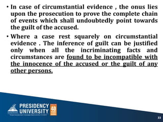 • In case of circumstantial evidence , the onus lies
upon the prosecution to prove the complete chain
of events which shall undoubtedly point towards
the guilt of the accused.
• Where a case rest squarely on circumstantial
evidence . The inference of guilt can be justified
only when all the incriminating facts and
circumstances are found to be incompatible with
the innocence of the accused or the guilt of any
other persons.
33
 