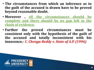 • The circumstances from which an inference as to
the guilt of the accused is drawn have to be proved
beyond reasonable doubt.
• Moreover , all the circumstances should be
complete and there should be no gap left in the
chain of evidence.
• Further the proved circumstances must be
consistent only with the hypothesis of the guilt of
the accused and totally inconsistent with his
innocence.- C. Chenga Reddy v. State of A.P. (1996)
34
 