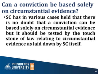 Can a conviction be based solely
on circumstantial evidence?
•SC has in various cases held that there
is no doubt that a conviction can be
based solely on circumstantial evidence
but it should be tested by the touch
stone of law relating to circumstantial
evidence as laid down by SC itself.
36
 