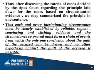 • Thus, after discussing the catena of cases decided
by the Apex Court regarding the principle laid
down for the cases based on circumstantial
evidence , we may summarized the principle in
one sentence,
• That each and every incriminating circumstance
must be clearly established by reliable, cogent ,
convincing and cliching evidence and the
circumstance so proved must form a chain of events
from which the only one conclusion about the guilt
of the accused can be drawn and no other
hypothesis against the guilt of the accused is
possible.
37
 