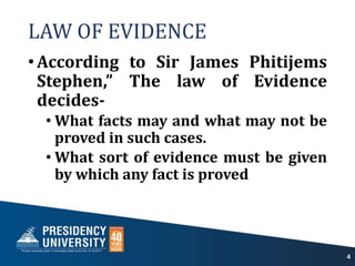 LAW OF EVIDENCE
•According to Sir James Phitijems
Stephen,” The law of Evidence
decides-
• What facts may and what may not be
proved in such cases.
• What sort of evidence must be given
by which any fact is proved
4
 