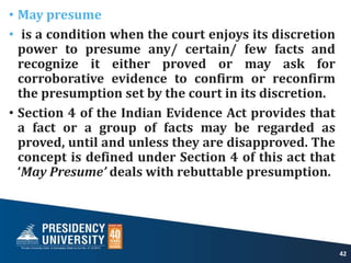 • May presume
• is a condition when the court enjoys its discretion
power to presume any/ certain/ few facts and
recognize it either proved or may ask for
corroborative evidence to confirm or reconfirm
the presumption set by the court in its discretion.
• Section 4 of the Indian Evidence Act provides that
a fact or a group of facts may be regarded as
proved, until and unless they are disapproved. The
concept is defined under Section 4 of this act that
‘May Presume’ deals with rebuttable presumption.
42
 