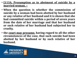 • [113A. Presumption as to abetment of suicide by a
married woman. –
• When the question is whether the commission of
suicide by a woman had been abetted by her husband
or any relative of her husband and it is shown that she
had committed suicide within a period of seven years
from the date of her marriage and that her husband
or such relative of her husband had subjected her to
cruelty,
• the court may presume, having regard to all the other
circumstances of the case, that such suicide had been
abetted by her husband or by such relative of her
husband.
43
 