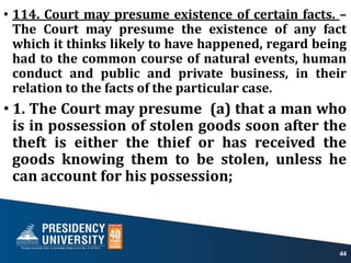 • 114. Court may presume existence of certain facts. –
The Court may presume the existence of any fact
which it thinks likely to have happened, regard being
had to the common course of natural events, human
conduct and public and private business, in their
relation to the facts of the particular case.
• 1. The Court may presume (a) that a man who
is in possession of stolen goods soon after the
theft is either the thief or has received the
goods knowing them to be stolen, unless he
can account for his possession;
44
 