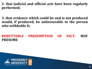 2. that judicial and official acts have been regularly
performed;
3. that evidence which could be and is not produced
would, if produced, be unfavourable to the person
who withholds it;
REBUTTABLE PRESUMPTION OF FACT- MAY
PRESUME
45
 