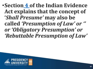 •Section 4 of the Indian Evidence
Act explains that the concept of
‘Shall Presume’ may also be
called ‘Presumption of Law’ or ‘’
or ‘Obligatory Presumption’ or
‘Rebuttable Presumption of Law’
47
 