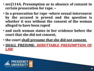 • sec[114A. Presumption as to absence of consent in
certain prosecution for rape. –
• In a prosecution for rape -where sexual intercourse
by the accused is proved and the question is
whether it was without the consent of the woman
alleged to have been raped
• and such woman states in her evidence before the
court that she did not consent,
• the court shall presume that she did not consent.
• SHALL PRESUME- REBUTTABLE PRESUMPTION OF
LAW
48
 