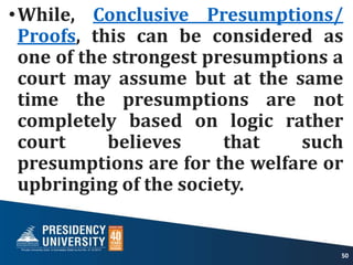 •While, Conclusive Presumptions/
Proofs, this can be considered as
one of the strongest presumptions a
court may assume but at the same
time the presumptions are not
completely based on logic rather
court believes that such
presumptions are for the welfare or
upbringing of the society.
50
 
