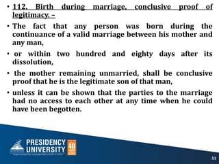 • 112. Birth during marriage, conclusive proof of
legitimacy. –
• The fact that any person was born during the
continuance of a valid marriage between his mother and
any man,
• or within two hundred and eighty days after its
dissolution,
• the mother remaining unmarried, shall be conclusive
proof that he is the legitimate son of that man,
• unless it can be shown that the parties to the marriage
had no access to each other at any time when he could
have been begotten.
51
 