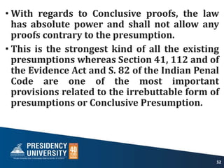 • With regards to Conclusive proofs, the law
has absolute power and shall not allow any
proofs contrary to the presumption.
• This is the strongest kind of all the existing
presumptions whereas Section 41, 112 and of
the Evidence Act and S. 82 of the Indian Penal
Code are one of the most important
provisions related to the irrebuttable form of
presumptions or Conclusive Presumption.
52
 