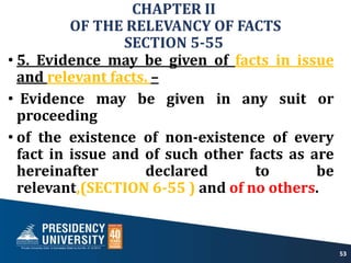 CHAPTER II
OF THE RELEVANCY OF FACTS
SECTION 5-55
• 5. Evidence may be given of facts in issue
and relevant facts. –
• Evidence may be given in any suit or
proceeding
• of the existence of non-existence of every
fact in issue and of such other facts as are
hereinafter declared to be
relevant,(SECTION 6-55 ) and of no others.
53
 