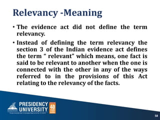 Relevancy -Meaning
• The evidence act did not define the term
relevancy.
• Instead of defining the term relevancy the
section 3 of the Indian evidence act defines
the term “ relevant” which means, one fact is
said to be relevant to another when the one is
connected with the other in any of the ways
referred to in the provisions of this Act
relating to the relevancy of the facts.
58
 