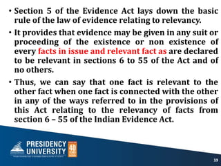 • Section 5 of the Evidence Act lays down the basic
rule of the law of evidence relating to relevancy.
• It provides that evidence may be given in any suit or
proceeding of the existence or non existence of
every facts in issue and relevant fact as are declared
to be relevant in sections 6 to 55 of the Act and of
no others.
• Thus, we can say that one fact is relevant to the
other fact when one fact is connected with the other
in any of the ways referred to in the provisions of
this Act relating to the relevancy of facts from
section 6 – 55 of the Indian Evidence Act.
59
 