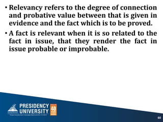• Relevancy refers to the degree of connection
and probative value between that is given in
evidence and the fact which is to be proved.
• A fact is relevant when it is so related to the
fact in issue, that they render the fact in
issue probable or improbable.
60
 