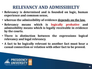 RELEVANCY AND ADMISSIBILTY
• Relevancy is determined and is founded on logic, human
experience and common sense,
• whereas the admissibility of evidence depends on the law.
• Relevancy means which is logically probative and
admissibility means which is legally receivable in evidence
by the courts.
• There is distinction between the expressions logical
relevancy and legal relevancy.
• A fact to be logically relevant to another fact must bear a
casual connection or relation with other fact to be proved.
61
 