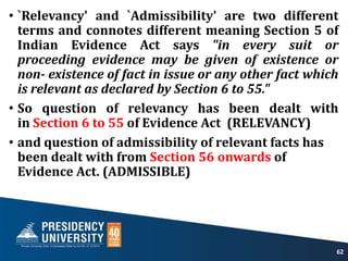 • `Relevancy' and `Admissibility' are two different
terms and connotes different meaning Section 5 of
Indian Evidence Act says "in every suit or
proceeding evidence may be given of existence or
non- existence of fact in issue or any other fact which
is relevant as declared by Section 6 to 55."
• So question of relevancy has been dealt with
in Section 6 to 55 of Evidence Act (RELEVANCY)
• and question of admissibility of relevant facts has
been dealt with from Section 56 onwards of
Evidence Act. (ADMISSIBLE)
62
 