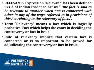 • RELEVANT:- Expression "Relevant" has been defined
u/s 3 of Indian Evidence Act as " One fact is said to
be relevant to another when one is connected with
other in any of the ways referred to in provisions of
this Act relating to the relevancy of facts“.
• Term `Relevancy' means a fact which is logically
probative. Fact which helps the court in deciding the
controversy or fact in issue.
• Rule of relevancy implies that certain fact is
connected or is so important to be proved for
adjudicating the controversy or fact in issue.
63
 