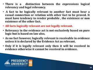 • There is a distinction between the expressions logical
relevancy and legal relevancy.
• A fact to be logically relevant to another fact must bear a
casual connection or relation with other fact to be proved. It
must have tendency to render probable , the existence or non
existence of the other fact.
• All facts logically relevant are not legally relevant.
• Relevancy in the evidence act is not exclusively based on pure
logic but is based on law also,
• As no fact however, logically relevant is receivable in evidence
unless it is declared by the Evidence Act as relevant.
• Only if it is legally relevant only then it will be received in
evidence otherwise it cannot be received in evidence.
64
 