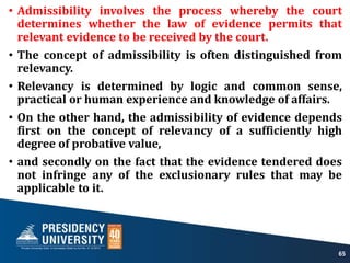 • Admissibility involves the process whereby the court
determines whether the law of evidence permits that
relevant evidence to be received by the court.
• The concept of admissibility is often distinguished from
relevancy.
• Relevancy is determined by logic and common sense,
practical or human experience and knowledge of affairs.
• On the other hand, the admissibility of evidence depends
first on the concept of relevancy of a sufficiently high
degree of probative value,
• and secondly on the fact that the evidence tendered does
not infringe any of the exclusionary rules that may be
applicable to it.
65
 