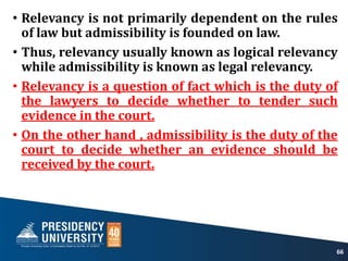 • Relevancy is not primarily dependent on the rules
of law but admissibility is founded on law.
• Thus, relevancy usually known as logical relevancy
while admissibility is known as legal relevancy.
• Relevancy is a question of fact which is the duty of
the lawyers to decide whether to tender such
evidence in the court.
• On the other hand , admissibility is the duty of the
court to decide whether an evidence should be
received by the court.
66
 