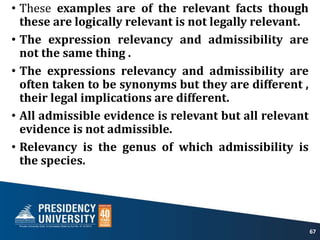• These examples are of the relevant facts though
these are logically relevant is not legally relevant.
• The expression relevancy and admissibility are
not the same thing .
• The expressions relevancy and admissibility are
often taken to be synonyms but they are different ,
their legal implications are different.
• All admissible evidence is relevant but all relevant
evidence is not admissible.
• Relevancy is the genus of which admissibility is
the species.
67
 