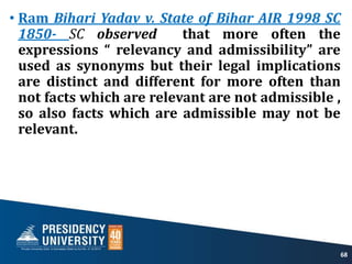 • Ram Bihari Yadav v. State of Bihar AIR 1998 SC
1850- SC observed that more often the
expressions “ relevancy and admissibility” are
used as synonyms but their legal implications
are distinct and different for more often than
not facts which are relevant are not admissible ,
so also facts which are admissible may not be
relevant.
68
 
