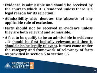 • Evidence is admissible and should be received by
the court to which it is tendered unless there is a
legal reason for its rejection.
• Admissibility also denotes the absence of any
applicable rule of exclusion.
• Facts should not be received in evidence unless
they are both relevant and admissible.
• A fact to be qualify to be an admissible in evidence
, it should be first logically relevant and then it
should also be legally relevant. It must come under
the category and framework of relevancy of facts
as provided in section 5 to section 55.
69
 