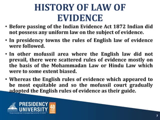 HISTORY OF LAW OF
EVIDENCE
• Before passing of the Indian Evidence Act 1872 Indian did
not possess any uniform law on the subject of evidence.
• In presidency towns the rules of English law of evidence
were followed.
• In other mofussil area where the English law did not
prevail, there were scattered rules of evidence mostly on
the basis of the Mohammadan Law or Hindu Law which
were to some extent biased.
• Whereas the English rules of evidence which appeared to
be most equitable and so the mofussil court gradually
adopted the English rules of evidence as their guide.
7
 