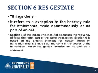 SECTION 6 RES GESTATE
• "things done“
• it refers to a exception to the hearsay rule
for statements made spontaneously or as
part of an act.
• Section 6 of the Indian Evidence Act discusses the relevancy
of facts that form part of the same transaction. Section 6 is
based on the English principle res gestae, which on
translation means things said and done in the course of the
transaction. Hence res gestae includes act as well as a
statement.
71
 