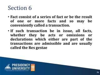 Section 6
• Fact consist of a series of fact or be the result
of one or more facts and so may be
conveniently called a transaction.
• If such transaction be in issue, all facts,
whether they be acts or omissions or
declarations which either are part of the
transactions are admissible and are usually
called the Res gestae
73
 