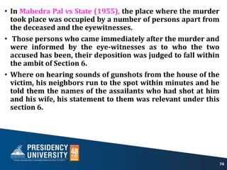 • In Mahedra Pal vs State (1955), the place where the murder
took place was occupied by a number of persons apart from
the deceased and the eyewitnesses.
• Those persons who came immediately after the murder and
were informed by the eye-witnesses as to who the two
accused has been, their deposition was judged to fall within
the ambit of Section 6.
• Where on hearing sounds of gunshots from the house of the
victim, his neighbors run to the spot within minutes and he
told them the names of the assailants who had shot at him
and his wife, his statement to them was relevant under this
section 6.
74
 
