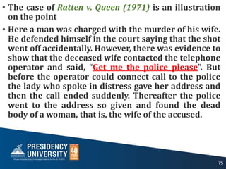 • The case of Ratten v. Queen (1971) is an illustration
on the point
• Here a man was charged with the murder of his wife.
He defended himself in the court saying that the shot
went off accidentally. However, there was evidence to
show that the deceased wife contacted the telephone
operator and said, “Get me the police please”. But
before the operator could connect call to the police
the lady who spoke in distress gave her address and
then the call ended suddenly. Thereafter the police
went to the address so given and found the dead
body of a woman, that is, the wife of the accused.
75
 