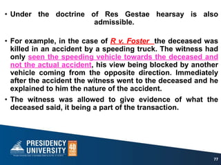 • Under the doctrine of Res Gestae hearsay is also
admissible.
• For example, in the case of R v. Foster the deceased was
killed in an accident by a speeding truck. The witness had
only seen the speeding vehicle towards the deceased and
not the actual accident, his view being blocked by another
vehicle coming from the opposite direction. Immediately
after the accident the witness went to the deceased and he
explained to him the nature of the accident.
• The witness was allowed to give evidence of what the
deceased said, it being a part of the transaction.
77
 