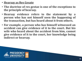• Hearsay as Res Gesate
• The doctrine of res gestae is one of the exceptions to
the principle of hearsay.
• Hearsay evidence refers to the statement by a
person who has not himself seen the happening of
the transaction, but has heard about it from others.
• For example, a person who has himself witnessed an
accident can give evidence of it to the court. But his
wife who heard about the accident from him, cannot
give evidence of it to the court, her knowledge being
indirect or hearsay.
78
 