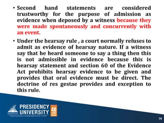 • Second hand statements are considered
trustworthy for the purpose of admission as
evidence when deposed by a witness because they
were made spontaneously and concurrently with
an event.
• Under the hearsay rule , a court normally refuses to
admit as evidence of hearsay nature. If a witness
say that he heard someone to say a thing then this
is not admissible in evidence because this is
hearsay statement and section 60 of the Evidence
Act prohibits hearsay evidence to be given and
provides that oral evidence must be direct. The
doctrine of res gestae provides and exception to
this rule.
79
 