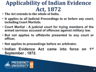 Applicability of Indian Evidence
Act, 1872
• The Act extends to the whole of India.
• It applies to all Judicial Proceedings in or before any court,
including Court Martials.
• Court Martial - A judicial court for trying members of the
armed services accused of offences against military law.
• But not applies to affidavits presented to any court or
officer,
• Not applies to proceedings before an arbitrator.
• Indian Evidence Act came into force on 1st
September , 1872.
8
 