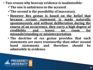 • Two reason why hearsay evidence is inadmissible-
The one is unfairness to the accused .
The second is the possibility of inaccuracy.
• However Res gestae is based on the belief that
because certain statement is made naturally,
spontaneously and without deliberation during the
course of an occurrence, they carry a high degree of
credibility and leaves no room for
misunderstanding or misinterpretation.
• The doctrine of res gestae provides that such
statements are more trustworthy than other second
hand statements and therefore should be
admissible in evidence.
80
 