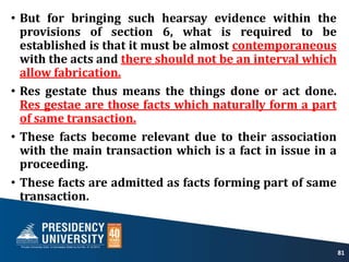 • But for bringing such hearsay evidence within the
provisions of section 6, what is required to be
established is that it must be almost contemporaneous
with the acts and there should not be an interval which
allow fabrication.
• Res gestate thus means the things done or act done.
Res gestae are those facts which naturally form a part
of same transaction.
• These facts become relevant due to their association
with the main transaction which is a fact in issue in a
proceeding.
• These facts are admitted as facts forming part of same
transaction.
81
 